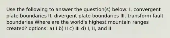 Use the following to answer the question(s) below: I. convergent plate boundaries II. divergent plate boundaries III. transform fault boundaries Where are the world's highest mountain ranges created? options: a) I b) II c) III d) I, II, and II