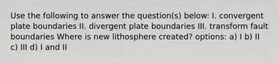 Use the following to answer the question(s) below: I. convergent plate boundaries II. divergent plate boundaries III. transform fault boundaries Where is new lithosphere created? options: a) I b) II c) III d) I and II