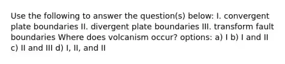 Use the following to answer the question(s) below: I. convergent plate boundaries II. divergent plate boundaries III. transform fault boundaries Where does volcanism occur? options: a) I b) I and II c) II and III d) I, II, and II