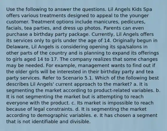 Use the following to answer the questions. Lil Angels Kids Spa offers various treatments designed to appeal to the younger customer. Treatment options include manicures, pedicures, facials, tea parties, and dress up photos. Parents can even purchase a birthday party package. Currently, Lil Angels offers its services only to girls under the age of 14. Originally begun in Delaware, Lil Angels is considering opening its spa/salons in other parts of the country and is planning to expand its offerings to girls aged 14 to 17. The company realizes that some changes may be needed. For example, management wants to find out if the older girls will be interested in their birthday party and tea party services. Refer to Scenario 5.1. Which of the following best describes Lil Angels' current approach to the market? a. It is segmenting the market according to product-related variables. b. It is not segmenting the market but is attempting to reach everyone with the product. c. Its market is impossible to reach because of legal constraints. d. It is segmenting the market according to demographic variables. e. It has chosen a segment that is not identifiable and divisible.