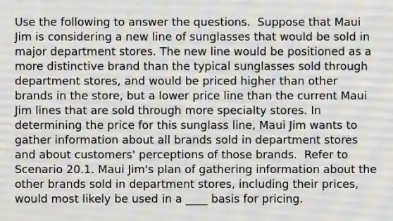 Use the following to answer the questions. ​ Suppose that Maui Jim is considering a new line of sunglasses that would be sold in major department stores. The new line would be positioned as a more distinctive brand than the typical sunglasses sold through department stores, and would be priced higher than other brands in the store, but a lower price line than the current Maui Jim lines that are sold through more specialty stores. In determining the price for this sunglass line, Maui Jim wants to gather information about all brands sold in department stores and about customers' perceptions of those brands. ​ Refer to Scenario 20.1. Maui Jim's plan of gathering information about the other brands sold in department stores, including their prices, would most likely be used in a ____ basis for pricing.