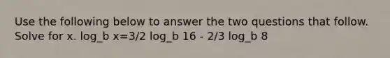 Use the following below to answer the two questions that follow. Solve for x. log_b x=3/2 log_b 16 - 2/3 log_b 8