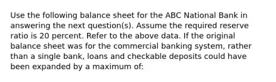 Use the following balance sheet for the ABC National Bank in answering the next question(s). Assume the required reserve ratio is 20 percent. Refer to the above data. If the original balance sheet was for the commercial banking system, rather than a single bank, loans and checkable deposits could have been expanded by a maximum of: