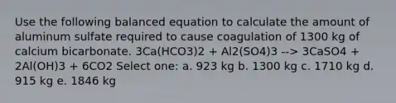 Use the following balanced equation to calculate the amount of aluminum sulfate required to cause coagulation of 1300 kg of calcium bicarbonate. 3Ca(HCO3)2 + Al2(SO4)3 --> 3CaSO4 + 2Al(OH)3 + 6CO2 Select one: a. 923 kg b. 1300 kg c. 1710 kg d. 915 kg e. 1846 kg