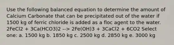 Use the following balanced equation to determine the amount of Calcium Carbonate that can be precipitated out of the water if 1500 kg of ferric chloride is added as a floc agent to the water. 2FeCl2 + 3Ca(HCO3)2 --> 2Fe(OH)3 + 3CaCl2 + 6CO2 Select one: a. 1500 kg b. 1850 kg c. 2500 kg d. 2850 kg e. 3000 kg