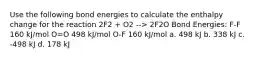 Use the following bond energies to calculate the enthalpy change for the reaction 2F2 + O2 --> 2F2O Bond Energies: F-F 160 kJ/mol O=O 498 kJ/mol O-F 160 kJ/mol a. 498 kJ b. 338 kJ c. -498 kJ d. 178 kJ