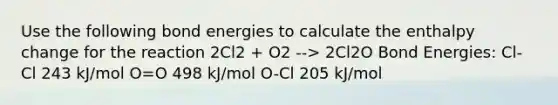 Use the following bond energies to calculate the enthalpy change for the reaction 2Cl2 + O2 --> 2Cl2O Bond Energies: Cl-Cl 243 kJ/mol O=O 498 kJ/mol O-Cl 205 kJ/mol