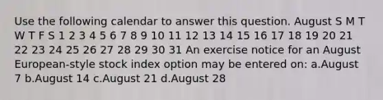 Use the following calendar to answer this question. August S M T W T F S 1 2 3 4 5 6 7 8 9 10 11 12 13 14 15 16 17 18 19 20 21 22 23 24 25 26 27 28 29 30 31 An exercise notice for an August European-style stock index option may be entered on: a.August 7 b.August 14 c.August 21 d.August 28