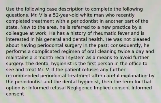 Use the following case description to complete the following questions. Mr. V is a 52-year-old white man who recently completed treatment with a periodontist in another part of the state. New to the area, he is referred to a new practice by a colleague at work. He has a history of rheumatic fever and is interested in his general and dental health. He was not pleased about having periodontal surgery in the past; consequently, he performs a complicated regimen of oral cleaning twice a day and maintains a 3 month recall system as a means to avoid further surgery. The dental hygienist is the first person in the office to see and treat Mr. V. If the patient refuses any further recommended periodontal treatment after careful explanation by the periodontist and the dental hygienist, then the term for that option is: Informed refusal Negligence Implied consent Informed consent