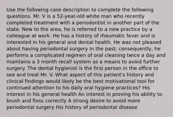 Use the following case description to complete the following questions. Mr. V is a 52-year-old white man who recently completed treatment with a periodontist in another part of the state. New to the area, he is referred to a new practice by a colleague at work. He has a history of rheumatic fever and is interested in his general and dental health. He was not pleased about having periodontal surgery in the past; consequently, he performs a complicated regimen of oral cleaning twice a day and maintains a 3 month recall system as a means to avoid further surgery. The dental hygienist is the first person in the office to see and treat Mr. V. What aspect of this patient's history and clinical findings would likely be the best motivational tool for continued attention to his daily oral hygiene practices? His interest in his general health An interest in proving his ability to brush and floss correctly A strong desire to avoid more periodontal surgery His history of periodontal disease