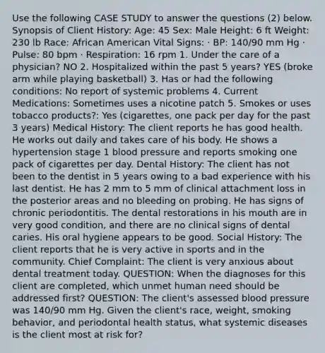 Use the following CASE STUDY to answer the questions (2) below. Synopsis of Client History: Age: 45 Sex: Male Height: 6 ft Weight: 230 lb Race: African American Vital Signs: · BP: 140/90 mm Hg · Pulse: 80 bpm · Respiration: 16 rpm 1. Under the care of a physician? NO 2. Hospitalized within the past 5 years? YES (broke arm while playing basketball) 3. Has or had the following conditions: No report of systemic problems 4. Current Medications: Sometimes uses a nicotine patch 5. Smokes or uses tobacco products?: Yes (cigarettes, one pack per day for the past 3 years) Medical History: The client reports he has good health. He works out daily and takes care of his body. He shows a hypertension stage 1 blood pressure and reports smoking one pack of cigarettes per day. Dental History: The client has not been to the dentist in 5 years owing to a bad experience with his last dentist. He has 2 mm to 5 mm of clinical attachment loss in the posterior areas and no bleeding on probing. He has signs of chronic periodontitis. The dental restorations in his mouth are in very good condition, and there are no clinical signs of dental caries. His oral hygiene appears to be good. Social History: The client reports that he is very active in sports and in the community. Chief Complaint: The client is very anxious about dental treatment today. QUESTION: When the diagnoses for this client are completed, which unmet human need should be addressed first? QUESTION: The client's assessed blood pressure was 140/90 mm Hg. Given the client's race, weight, smoking behavior, and periodontal health status, what systemic diseases is the client most at risk for?