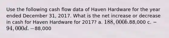 Use the following cash flow data of Haven Hardware for the year ended December 31, 2017. What is the net increase or decrease in cash for Haven Hardware for 2017? a. 188,000 b.88,000 c. −94,000 d. −88,000