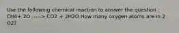 Use the following chemical reaction to answer the question : CH4+ 2O -----> CO2 + 2H2O How many oxygen atoms are in 2 O2?