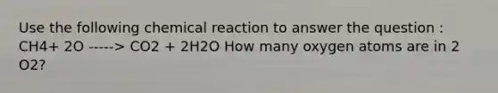 Use the following chemical reaction to answer the question : CH4+ 2O -----> CO2 + 2H2O How many oxygen atoms are in 2 O2?