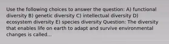 Use the following choices to answer the question: A) functional diversity B) genetic diversity C) intellectual diversity D) ecosystem diversity E) species diversity Question: The diversity that enables life on earth to adapt and survive environmental changes is called...