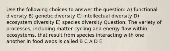 Use the following choices to answer the question: A) functional diversity B) genetic diversity C) intellectual diversity D) ecosystem diversity E) species diversity Question: The variety of processes, including matter cycling and energy flow within ecosystems, that result from species interacting with one another in food webs is called B C A D E