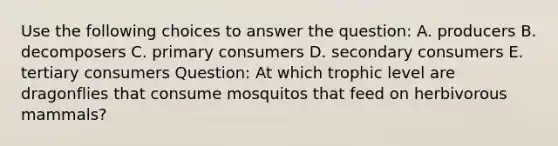 Use the following choices to answer the question: A. producers B. decomposers C. primary consumers D. secondary consumers E. tertiary consumers Question: At which trophic level are dragonflies that consume mosquitos that feed on herbivorous mammals?