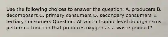 Use the following choices to answer the question: A. producers B. decomposers C. primary consumers D. secondary consumers E. tertiary consumers Question: At which trophic level do organisms perform a function that produces oxygen as a waste product?