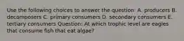 Use the following choices to answer the question: A. producers B. decomposers C. primary consumers D. secondary consumers E. tertiary consumers Question: At which trophic level are eagles that consume fish that eat algae?