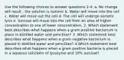 Use the following choices to answer questions 2-4: a. No change will result ; the solution is isotonic b. Water will move into the cell c. Water will move out the cell d. The cell will undergo osmotic lysis e. Surcose will move into the cell from an area of higher concentration to one of lower concentration. 2. Which statement best describes what happens when a gram positive bacterium is place in distilled water and pencillian? 3. Which statement best describes what happens when a gram negative bacterium is placed in distilled water and pencillian? 4.Which statement best describes what happens when a gram positive bacteria is placed in a aqueous solutiohn of lysozyme and 10% surcose?