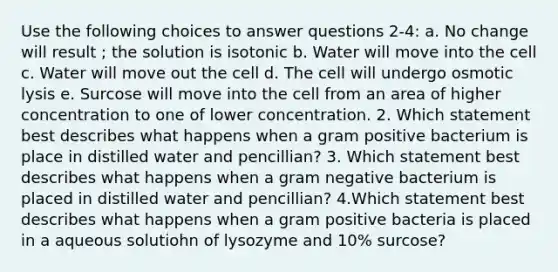 Use the following choices to answer questions 2-4: a. No change will result ; the solution is isotonic b. Water will move into the cell c. Water will move out the cell d. The cell will undergo osmotic lysis e. Surcose will move into the cell from an area of higher concentration to one of lower concentration. 2. Which statement best describes what happens when a gram positive bacterium is place in distilled water and pencillian? 3. Which statement best describes what happens when a gram negative bacterium is placed in distilled water and pencillian? 4.Which statement best describes what happens when a gram positive bacteria is placed in a aqueous solutiohn of lysozyme and 10% surcose?