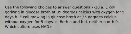 Use the following choices to answer questions 7-10 a. E coli goriwng in glucose broth at 35 degrees celcius with oxygen for 5 days b. E coli growing in glucose broth at 35 degrees celcius without oxygen for 5 days. c. Both a and b d. neither a or b 9. Which culture uses NAD+