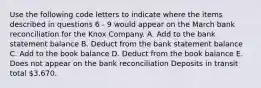 Use the following code letters to indicate where the items described in questions 6 - 9 would appear on the March bank reconciliation for the Knox Company. A. Add to the bank statement balance B. Deduct from the bank statement balance C. Add to the book balance D. Deduct from the book balance E. Does not appear on the bank reconciliation Deposits in transit total 3,670.