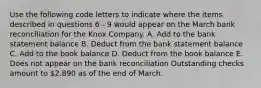 Use the following code letters to indicate where the items described in questions 6 - 9 would appear on the March bank reconciliation for the Knox Company. A. Add to the bank statement balance B. Deduct from the bank statement balance C. Add to the book balance D. Deduct from the book balance E. Does not appear on the bank reconciliation Outstanding checks amount to 2,890 as of the end of March.