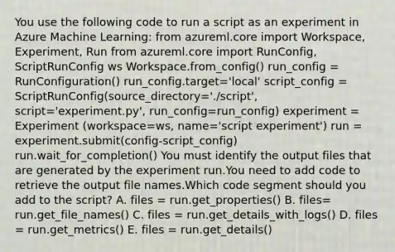 You use the following code to run a script as an experiment in Azure Machine Learning: from azureml.core import Workspace, Experiment, Run from azureml.core import RunConfig, ScriptRunConfig ws Workspace.from_config() run_config = RunConfiguration() run_config.target='local' script_config = ScriptRunConfig(source_directory='./script', script='experiment.py', run_config=run_config) experiment = Experiment (workspace=ws, name='script experiment') run = experiment.submit(config-script_config) run.wait_for_completion() You must identify the output files that are generated by the experiment run.You need to add code to retrieve the output file names.Which code segment should you add to the script? A. files = run.get_properties() B. files= run.get_file_names() C. files = run.get_details_with_logs() D. files = run.get_metrics() E. files = run.get_details()