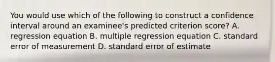 You would use which of the following to construct a confidence interval around an examinee's predicted criterion score? A. regression equation B. multiple regression equation C. standard error of measurement D. standard error of estimate