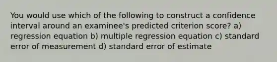 You would use which of the following to construct a confidence interval around an examinee's predicted criterion score? a) regression equation b) multiple regression equation c) standard error of measurement d) standard error of estimate