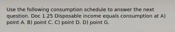 Use the following consumption schedule to answer the next question. Doc 1.25 Disposable income equals consumption at A) point A. B) point C. C) point D. D) point G.