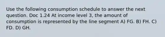 Use the following consumption schedule to answer the next question. Doc 1.24 At income level 3, the amount of consumption is represented by the line segment A) FG. B) FH. C) FD. D) GH.