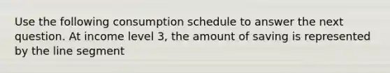 Use the following consumption schedule to answer the next question. At income level 3, the amount of saving is represented by the line segment