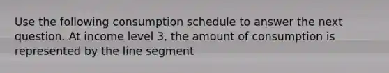 Use the following consumption schedule to answer the next question. At income level 3, the amount of consumption is represented by the line segment