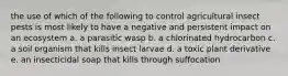 the use of which of the following to control agricultural insect pests is most likely to have a negative and persistent impact on an ecosystem a. a parasitic wasp b. a chlorinated hydrocarbon c. a soil organism that kills insect larvae d. a toxic plant derivative e. an insecticidal soap that kills through suffocation