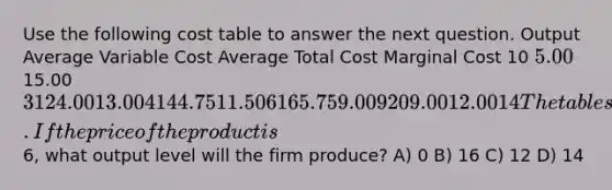 Use the following cost table to answer the next question. Output Average Variable Cost Average Total Cost Marginal Cost 10 5.0015.00 3 12 4.00 13.00 4 14 4.75 11.50 6 16 5.75 9.00 9 20 9.00 12.00 14 The table shows cost data for a firm that is selling in a purely competitive market. If the price of the product is6, what output level will the firm produce? A) 0 B) 16 C) 12 D) 14