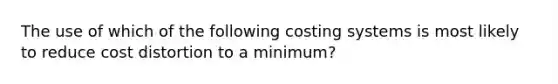 The use of which of the following costing systems is most likely to reduce cost distortion to a​ minimum?