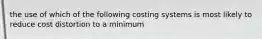 the use of which of the following costing systems is most likely to reduce cost distortion to a minimum