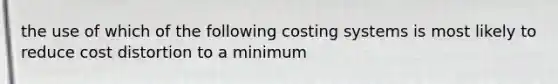 the use of which of the following costing systems is most likely to reduce cost distortion to a minimum