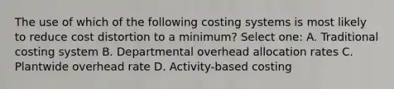 The use of which of the following costing systems is most likely to reduce cost distortion to a minimum? Select one: A. Traditional costing system B. Departmental overhead allocation rates C. Plantwide overhead rate D. Activity-based costing