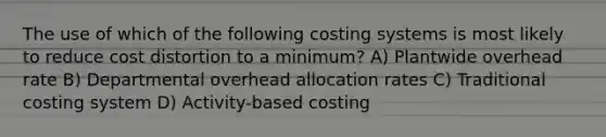 The use of which of the following costing systems is most likely to reduce cost distortion to a minimum? A) Plantwide overhead rate B) Departmental overhead allocation rates C) Traditional costing system D) Activity-based costing