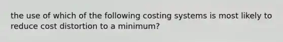 the use of which of the following costing systems is most likely to reduce cost distortion to a minimum?