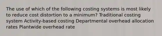 The use of which of the following costing systems is most likely to reduce cost distortion to a minimum? Traditional costing system Activity-based costing Departmental overhead allocation rates Plantwide overhead rate