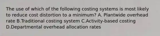 The use of which of the following costing systems is most likely to reduce cost distortion to a​ minimum? A. Plantwide overhead rate B.Traditional costing system C.Activity-based costing D.Departmental overhead allocation rates