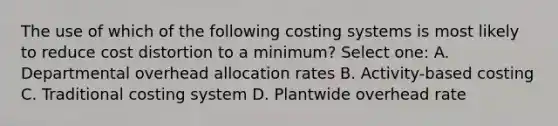 The use of which of the following costing systems is most likely to reduce cost distortion to a minimum? Select one: A. Departmental overhead allocation rates B. Activity-based costing C. Traditional costing system D. Plantwide overhead rate