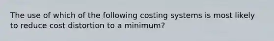 The use of which of the following costing systems is most likely to reduce cost distortion to a minimum?