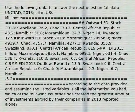 Use the following data to answer the next question (all data UNCTAD, 2013; all in US Millions):========================================================## Outward FDI Stock 2013: Swaziland: 76.2; Chad: 70.3; Central African Republic: 43.2; Namibia: 31.8; Mozambique: 24.3; Niger: 14; Rwanda: 12.9## Inward FDI Stock 2013: Mozambique: 20966.9; Niger: 4939.7; Chad: 4757.7; Namibia: 4277.3; Rwanda: 853.9; Swaziland: 838.1; Central African Republic: 619.5## FDI 2013 Inflow: Mozambique: 5935.1; Namibia: 699.1; Niger: 631.4; Chad: 538.4; Rwanda: 110.8; Swaziland: 67; Central African Republic: 0.8## FDI 2013 Outflow: Rwanda: 13.5; Swaziland: 0.6; Central African Republic: 0; Chad: 0; Mozambique: -0.3; Niger: -6.7; Namibia: -8.2========================================================According to the data provided, and assuming the listed variables is all the information you had, which of the following countries has created the greatest amount of investments abroad by their companies in 2013 reported alone?