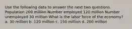 Use the following data to answer the next two questions. Population 200 million Number employed 120 million Number unemployed 30 million What is the labor force of the economy? a. 30 million b. 120 million c. 150 million d. 200 million