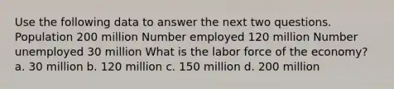 Use the following data to answer the next two questions. Population 200 million Number employed 120 million Number unemployed 30 million What is the labor force of the economy? a. 30 million b. 120 million c. 150 million d. 200 million